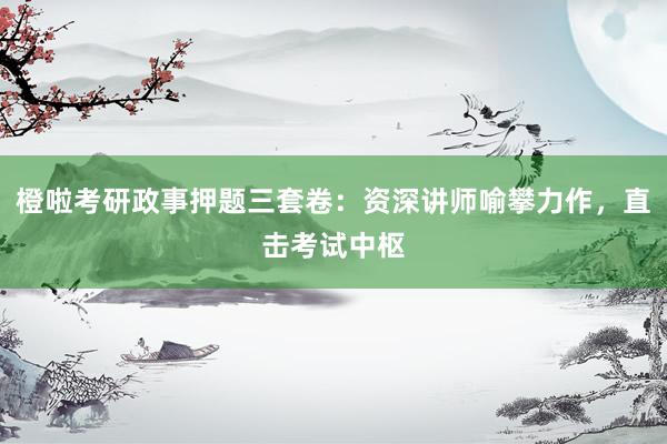 橙啦考研政事押题三套卷：资深讲师喻攀力作，直击考试中枢