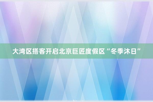 大湾区搭客开启北京巨匠度假区“冬季沐日”