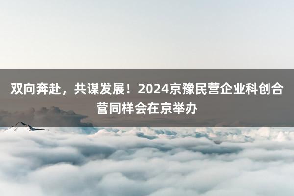 双向奔赴，共谋发展！2024京豫民营企业科创合营同样会在京举办