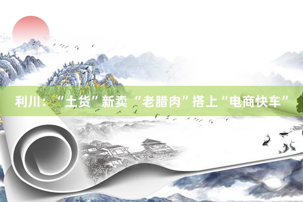 利川：“土货”新卖 “老腊肉”搭上“电商快车”