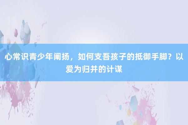 心常识青少年阐扬，如何支吾孩子的抵御手脚？以爱为归并的计谋
