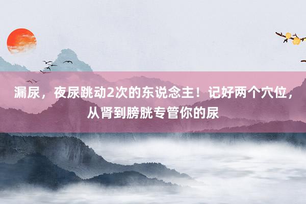 漏尿，夜尿跳动2次的东说念主！记好两个穴位，从肾到膀胱专管你的尿