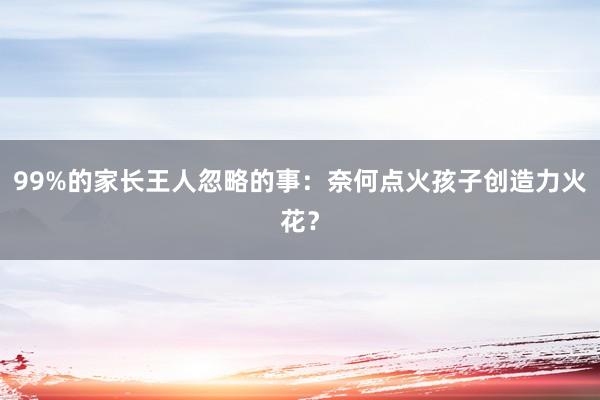 99%的家长王人忽略的事：奈何点火孩子创造力火花？